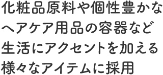 化粧品原料や個性豊かなヘアケア用品の容器など生活にアクセントを加える様々なアイテムに採用