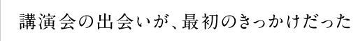 講演会の出会いが、最初のきっかけだった