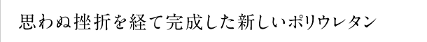 思わぬ挫折を経て完成した新しいポリウレタン