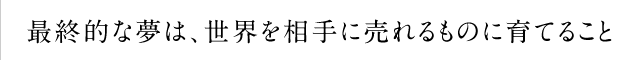 最終的な夢は、世界を相手に売れるものに育てること