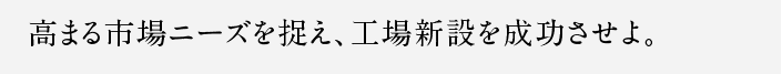 高まる市場ニーズを捉え、工場新設を成功させよ。