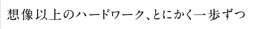 想像以上のハードワーク、とにかく一歩ずつ