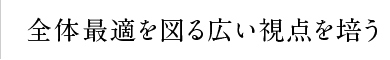 全体最適を図る広い視点を培う