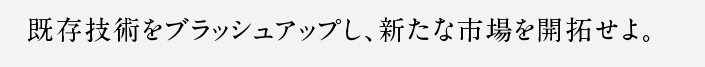 既存技術をブラッシュアップし、新たな市場を開拓せよ。