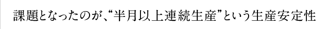 課題となったのが、“半月以上連続生産”という生産安定性