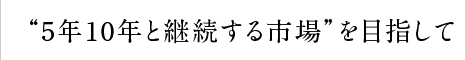 “5年10年と継続する市場”を目指して